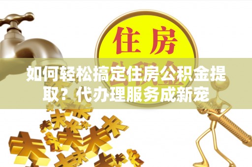 高埗如何轻松搞定住房公积金提取？代办理服务成新宠