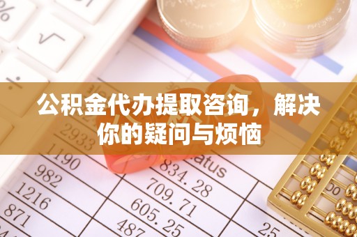 高埗公积金代办提取咨询，解决你的疑问与烦恼