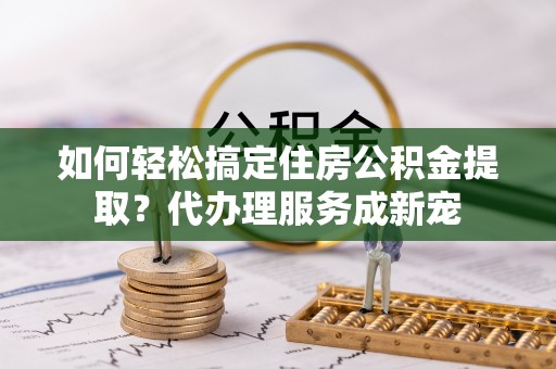 高埗如何轻松搞定住房公积金提取？代办理服务成新宠