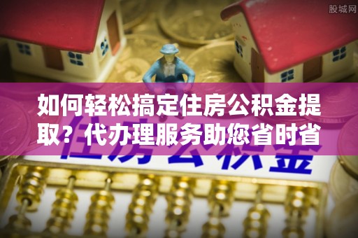 高埗如何轻松搞定住房公积金提取？代办理服务助您省时省力