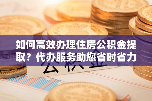高埗如何高效办理住房公积金提取？代办服务助您省时省力