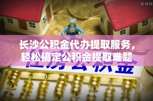 高埗长沙公积金代办提取服务，轻松搞定公积金提取难题