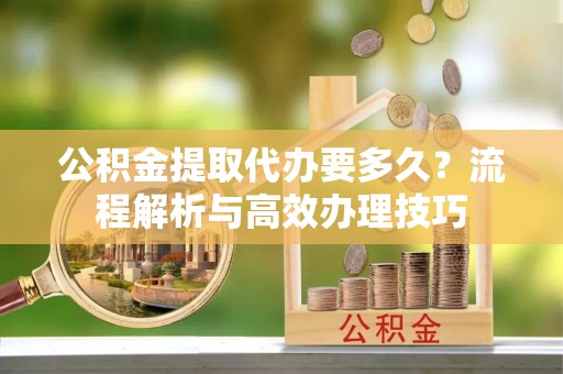 高埗公积金提取代办要多久？流程解析与高效办理技巧