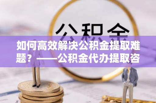 高埗如何高效解决公积金提取难题？——公积金代办提取咨询服务全解析
