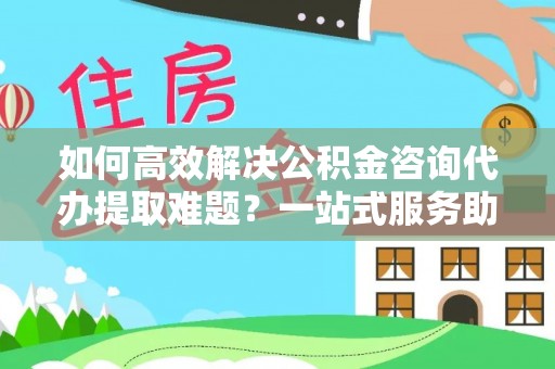 高埗如何高效解决公积金咨询代办提取难题？一站式服务助您轻松搞定