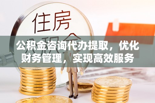 高埗公积金咨询代办提取，优化财务管理，实现高效服务