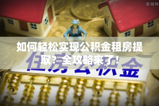 高埗如何轻松实现公积金租房提取？全攻略来了！