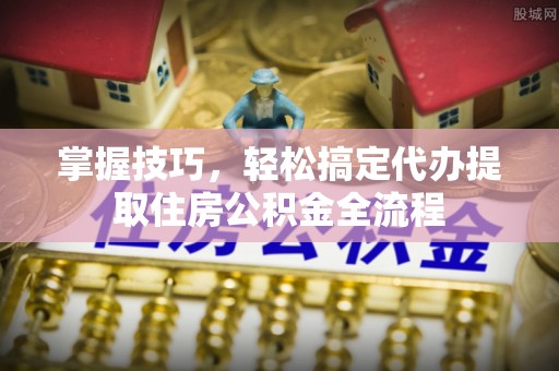 高埗掌握技巧，轻松搞定代办提取住房公积金全流程