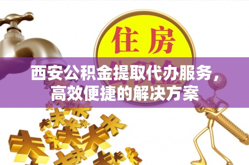 高埗西安公积金提取代办服务，高效便捷的解决方案
