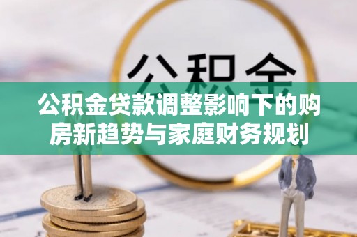 高埗公积金贷款调整影响下的购房新趋势与家庭财务规划