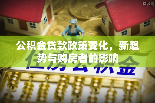 高埗公积金贷款政策变化，新趋势与购房者的影响