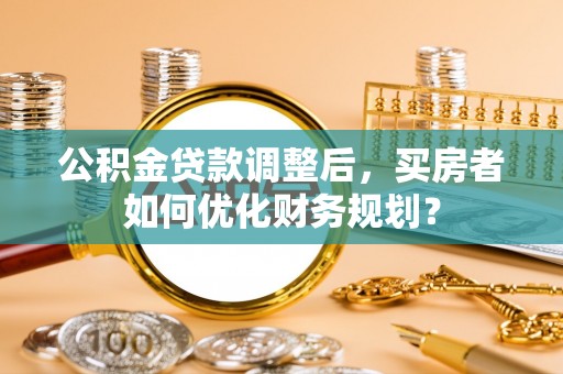 高埗公积金贷款调整后，买房者如何优化财务规划？
