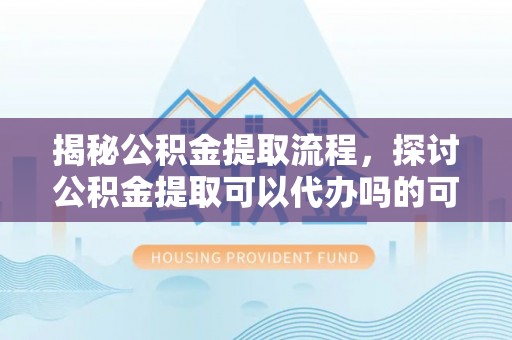 高埗揭秘公积金提取流程，探讨公积金提取可以代办吗的可行性与注意事项