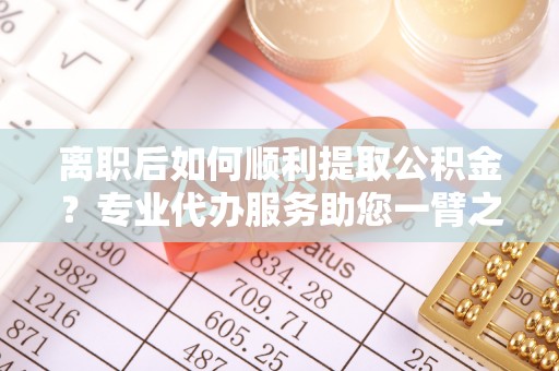高埗离职后如何顺利提取公积金？专业代办服务助您一臂之力