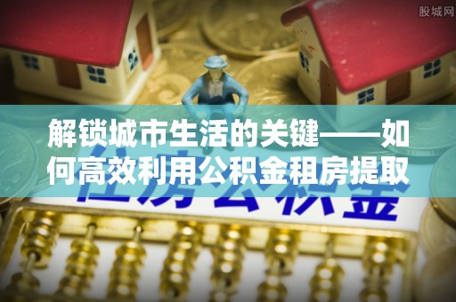 高埗解锁城市生活的关键——如何高效利用公积金租房提取实现居住自由