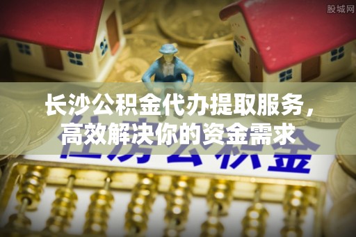 高埗长沙公积金代办提取服务，高效解决你的资金需求