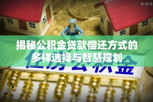 高埗揭秘公积金贷款偿还方式的多样选择与智慧规划