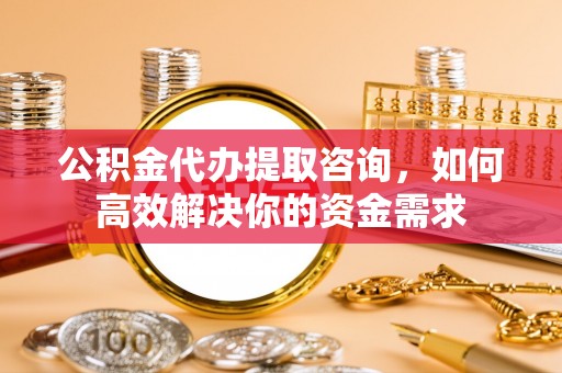 高埗公积金代办提取咨询，如何高效解决你的资金需求
