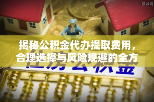 高埗揭秘公积金代办提取费用，合理选择与风险规避的全方位解析