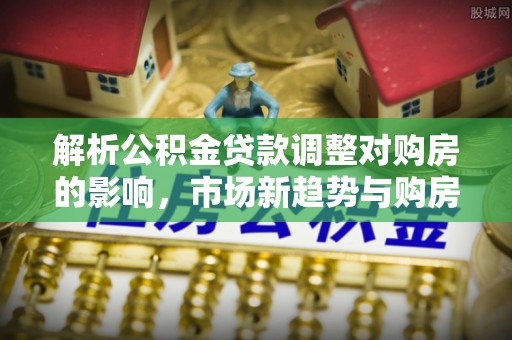 高埗解析公积金贷款调整对购房的影响，市场新趋势与购房者策略