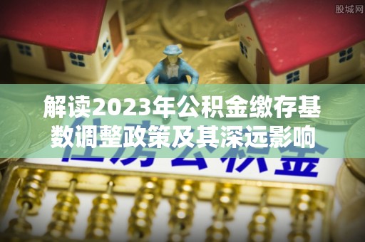 高埗解读2023年公积金缴存基数调整政策及其深远影响