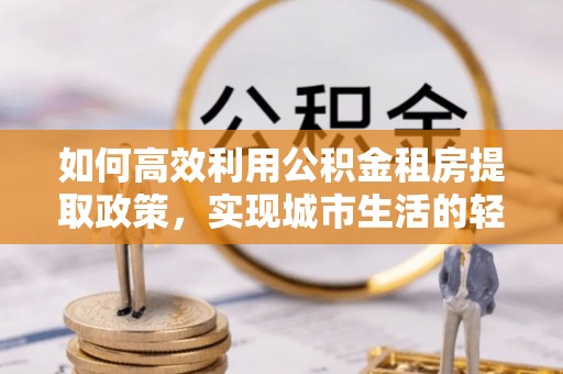高埗如何高效利用公积金租房提取政策，实现城市生活的轻松负担