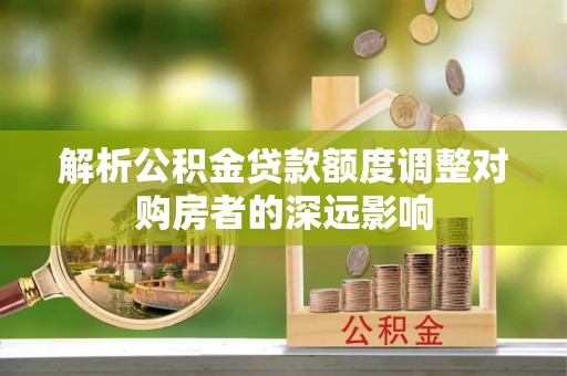 高埗解析公积金贷款额度调整对购房者的深远影响