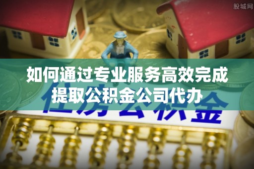 高埗如何通过专业服务高效完成提取公积金公司代办