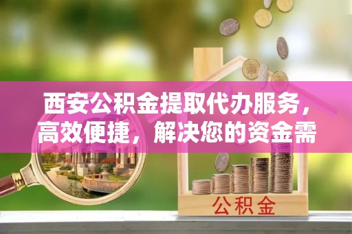 高埗西安公积金提取代办服务，高效便捷，解决您的资金需求
