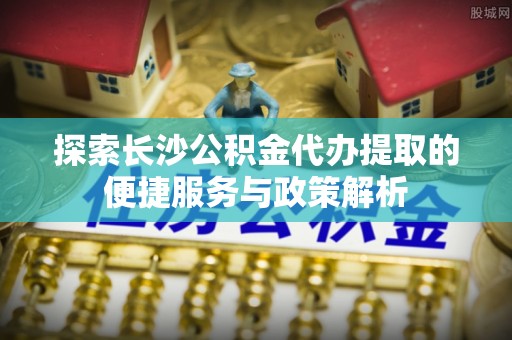 高埗探索长沙公积金代办提取的便捷服务与政策解析