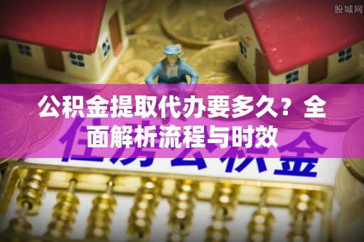 高埗公积金提取代办要多久？全面解析流程与时效