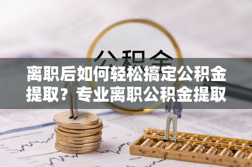 高埗离职后如何轻松搞定公积金提取？专业离职公积金提取代办服务来帮你