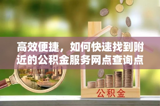 高埗高效便捷，如何快速找到附近的公积金服务网点查询点