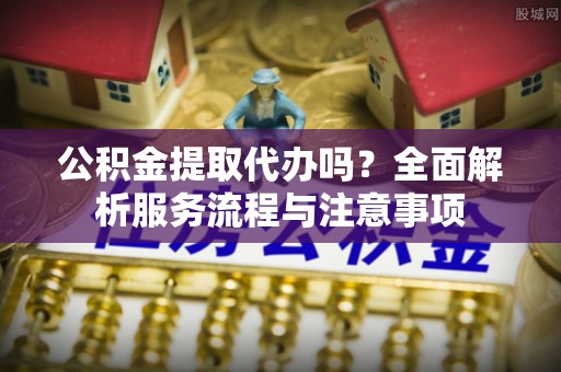 高埗公积金提取代办吗？全面解析服务流程与注意事项