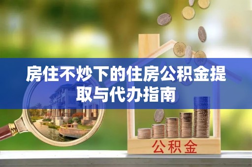 高埗房住不炒下的住房公积金提取与代办指南