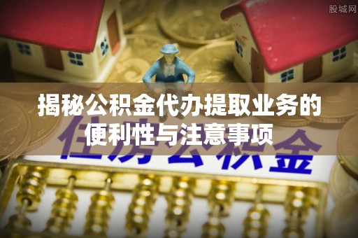 高埗揭秘公积金代办提取业务的便利性与注意事项