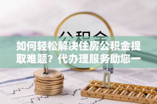 高埗如何轻松解决住房公积金提取难题？代办理服务助您一臂之力