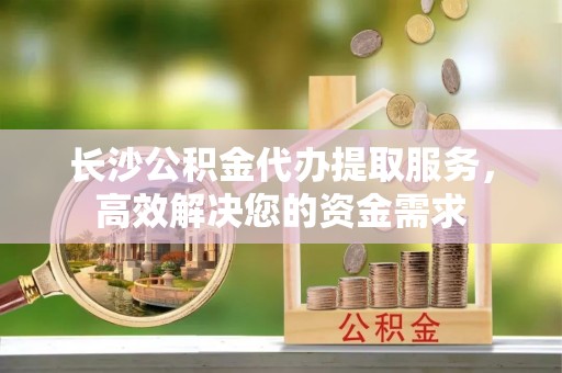 高埗长沙公积金代办提取服务，高效解决您的资金需求