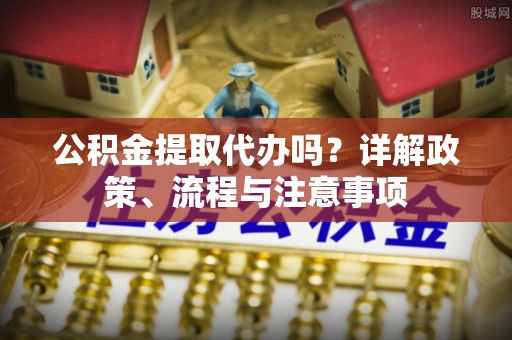 高埗公积金提取代办吗？详解政策、流程与注意事项