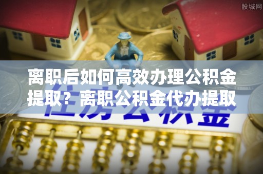 高埗离职后如何高效办理公积金提取？离职公积金代办提取全攻略
