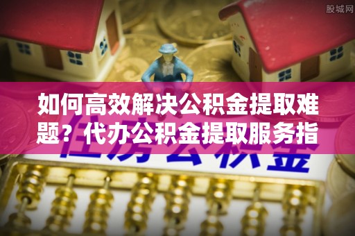高埗如何高效解决公积金提取难题？代办公积金提取服务指南